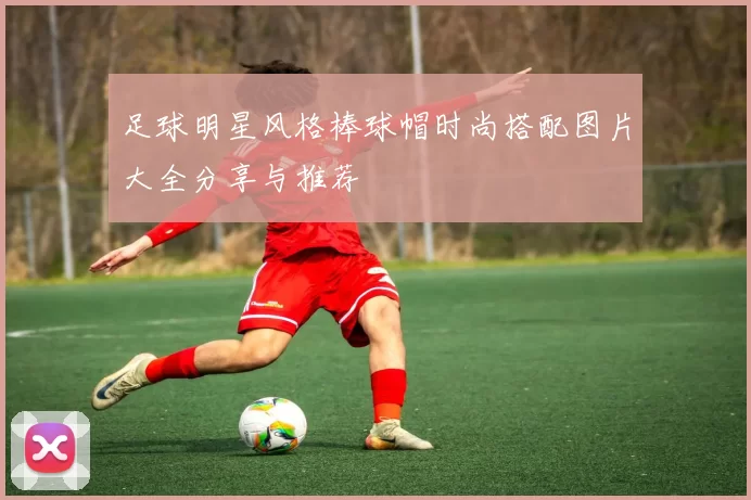 足球明星风格棒球帽时尚搭配图片大全分享与推荐