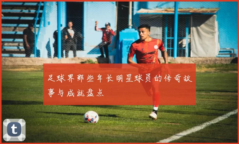 足球界那些年长明星球员的传奇故事与成就盘点