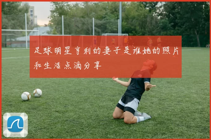 足球明星亨利的妻子是谁她的照片和生活点滴分享