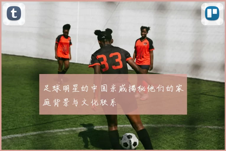 足球明星的中国亲戚揭秘他们的家庭背景与文化联系