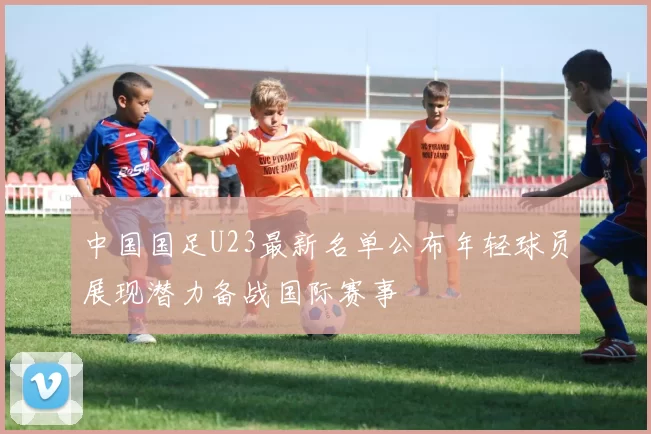 中国国足U23最新名单公布年轻球员展现潜力备战国际赛事